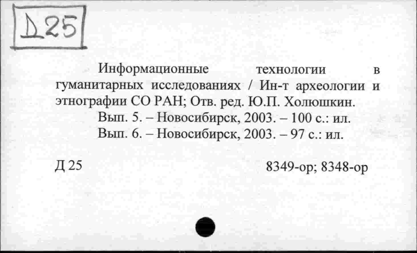 ﻿À25
Информационные технологии в гуманитарных исследованиях / Ин-т археологии и этнографии СО РАН; Отв. ред. Ю.П. Холюшкин.
Вып. 5. - Новосибирск, 2003. - 100 с.: ил.
Вып. 6. - Новосибирск, 2003. - 97 с.: ил.
Д25
8349-ор; 8348-ор